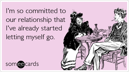 someecards.com - I'm so committed to our relationship that I've already started letting myself go.